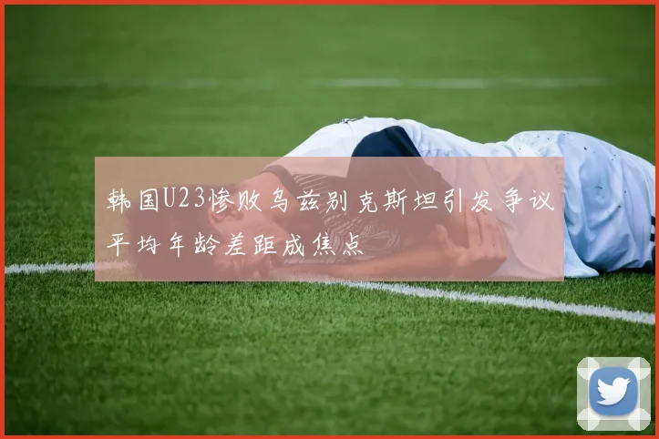 韩国U23惨败乌兹别克斯坦引发争议平均年龄差距成焦点