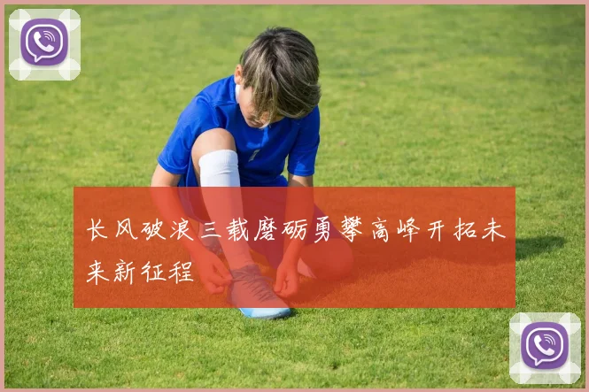 长风破浪三载磨砺勇攀高峰开拓未来新征程