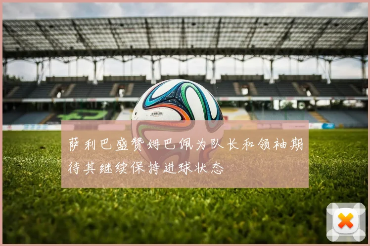 萨利巴盛赞姆巴佩为队长和领袖期待其继续保持进球状态
