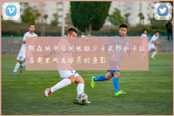 阿森纳今日训练缺少卡皮耶和卡拉菲奥里两名球员的身影