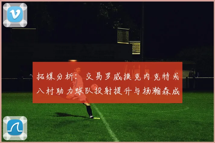 拓媒分析：交易罗威换克内克特或八村助力球队投射提升与杨瀚森成长