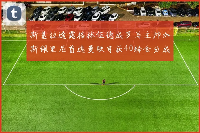斯基拉透露格林伍德成罗马主帅加斯佩里尼首选曼联可获40转会分成