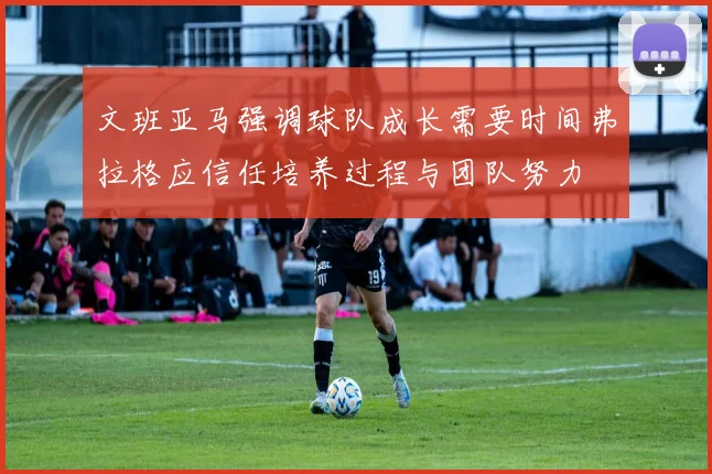 文班亚马强调球队成长需要时间弗拉格应信任培养过程与团队努力