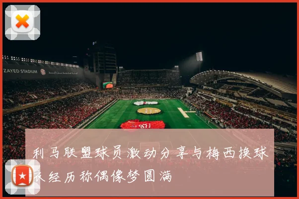 利马联盟球员激动分享与梅西换球衣经历称偶像梦圆满