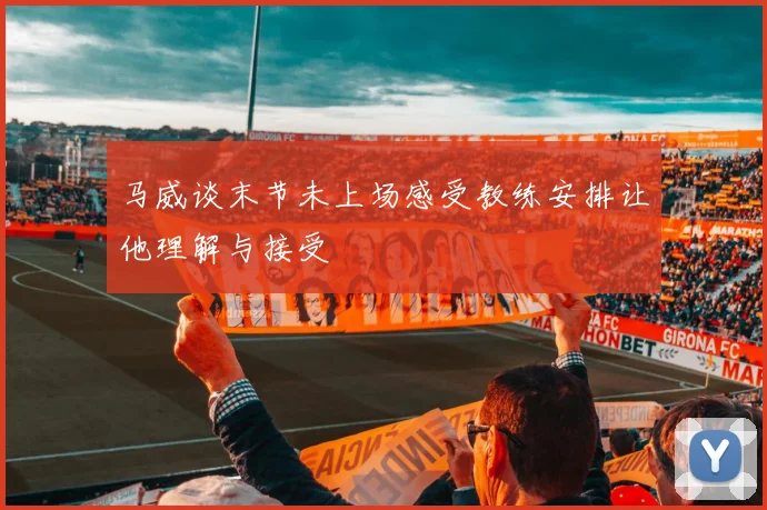 马威谈末节未上场感受教练安排让他理解与接受