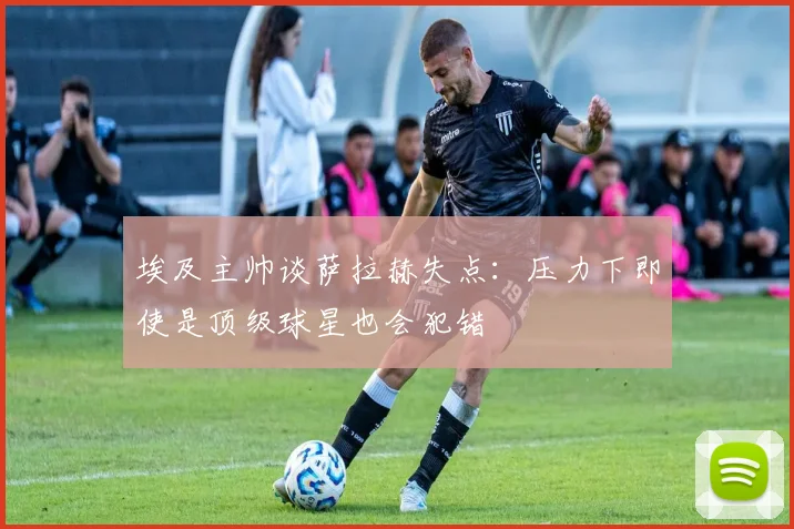 埃及主帅谈萨拉赫失点：压力下即使是顶级球星也会犯错