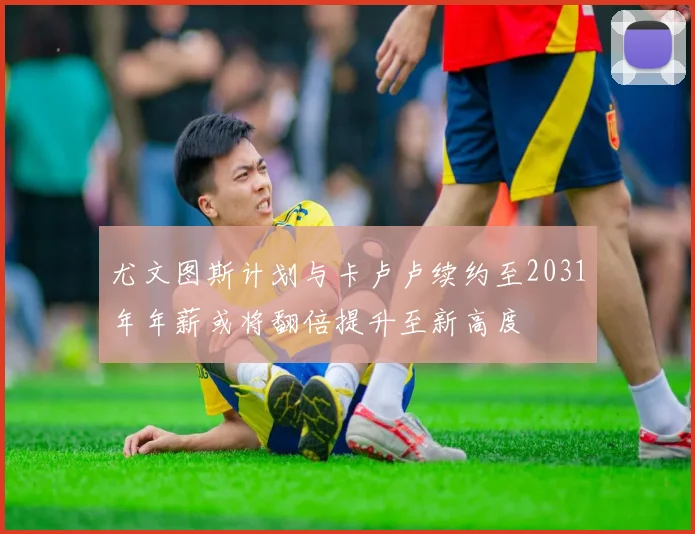 尤文图斯计划与卡卢卢续约至2031年年薪或将翻倍提升至新高度