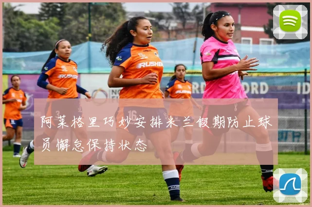 阿莱格里巧妙安排米兰假期防止球员懈怠保持状态