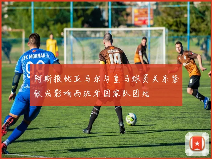 阿斯报忧亚马尔与皇马球员关系紧张或影响西班牙国家队团结