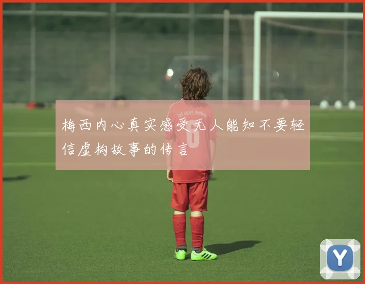 梅西内心真实感受无人能知不要轻信虚构故事的传言