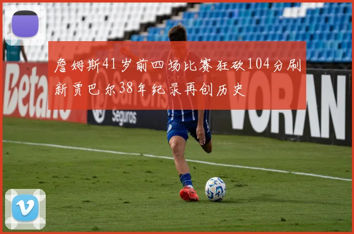 詹姆斯41岁前四场比赛狂砍104分刷新贾巴尔38年纪录再创历史