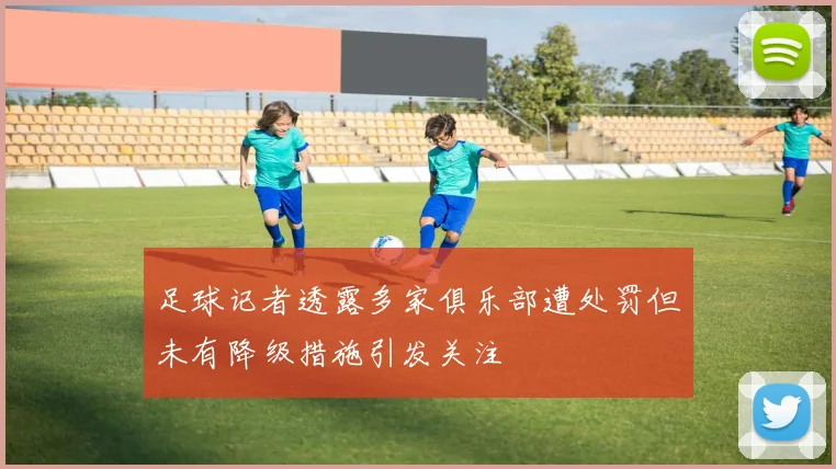 足球记者透露多家俱乐部遭处罚但未有降级措施引发关注
