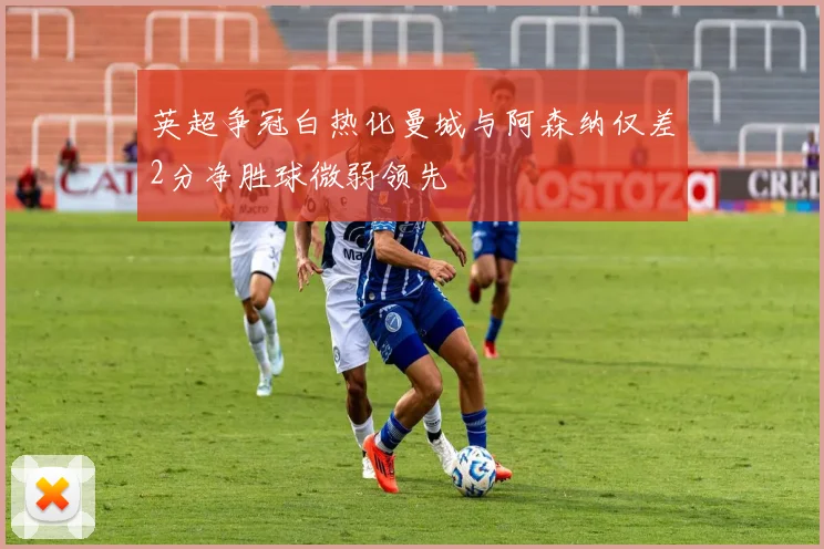 英超争冠白热化曼城与阿森纳仅差2分净胜球微弱领先