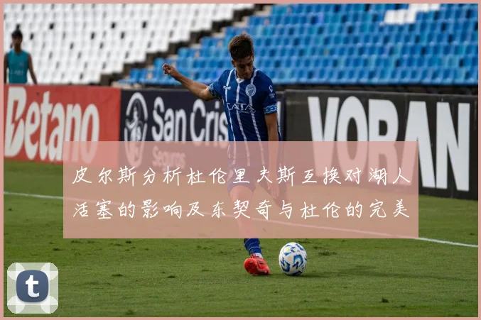 皮尔斯分析杜伦里夫斯互换对湖人活塞的影响及东契奇与杜伦的完美搭配