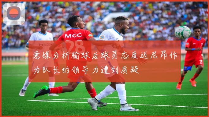 意媒分析输球后球员态度迈尼昂作为队长的领导力遭到质疑